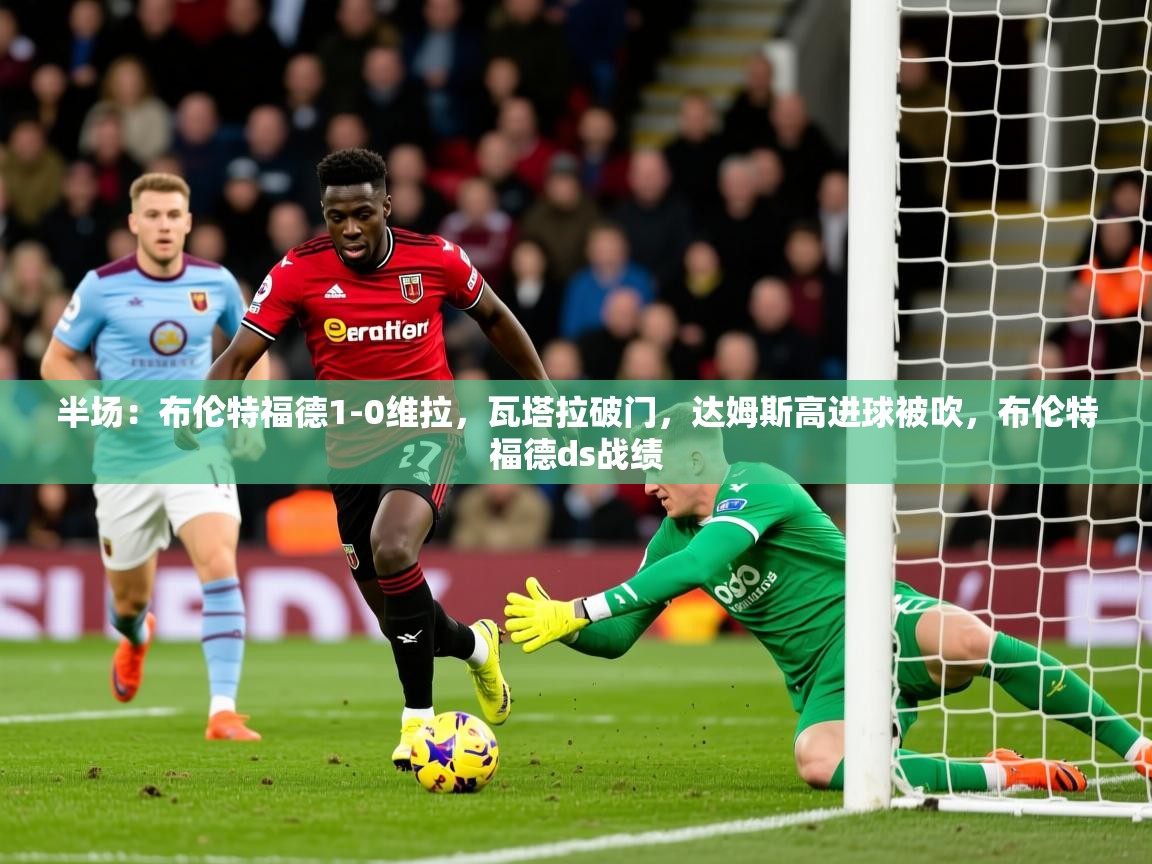 2025开云体育官网半场:布伦特福德1-0维拉,瓦塔拉破门,达姆斯高进球被吹,布伦特福德ds战绩 第2张