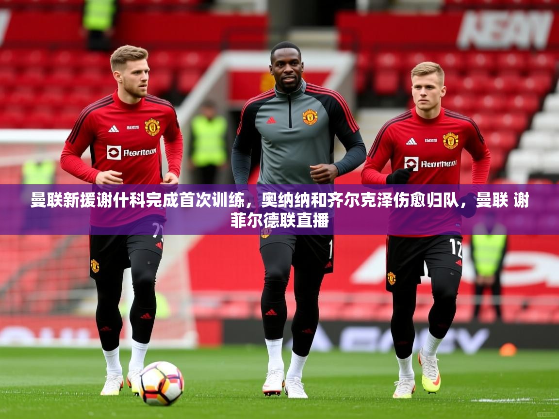 2025开云体育app官方曼联新援谢什科完成首次训练,奥纳纳和齐尔克泽伤愈归队,曼联 谢菲尔德联直播 第2张