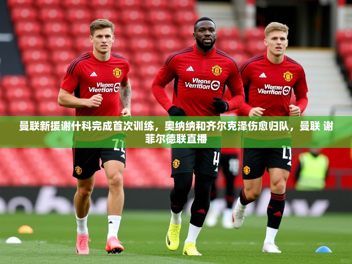 2025开云体育app官方曼联新援谢什科完成首次训练,奥纳纳和齐尔克泽伤愈归队,曼联 谢菲尔德联直播 第3张