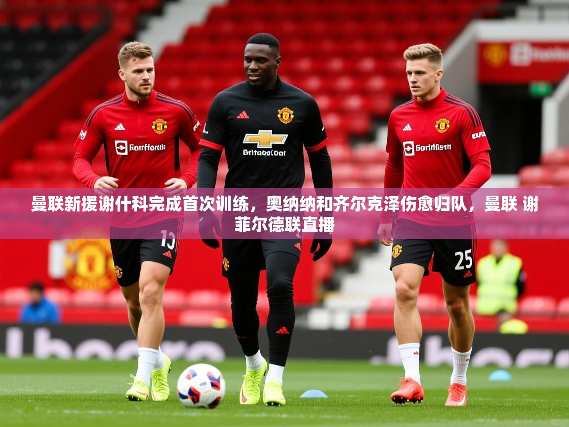 2025开云体育app官方曼联新援谢什科完成首次训练,奥纳纳和齐尔克泽伤愈归队,曼联 谢菲尔德联直播 第4张