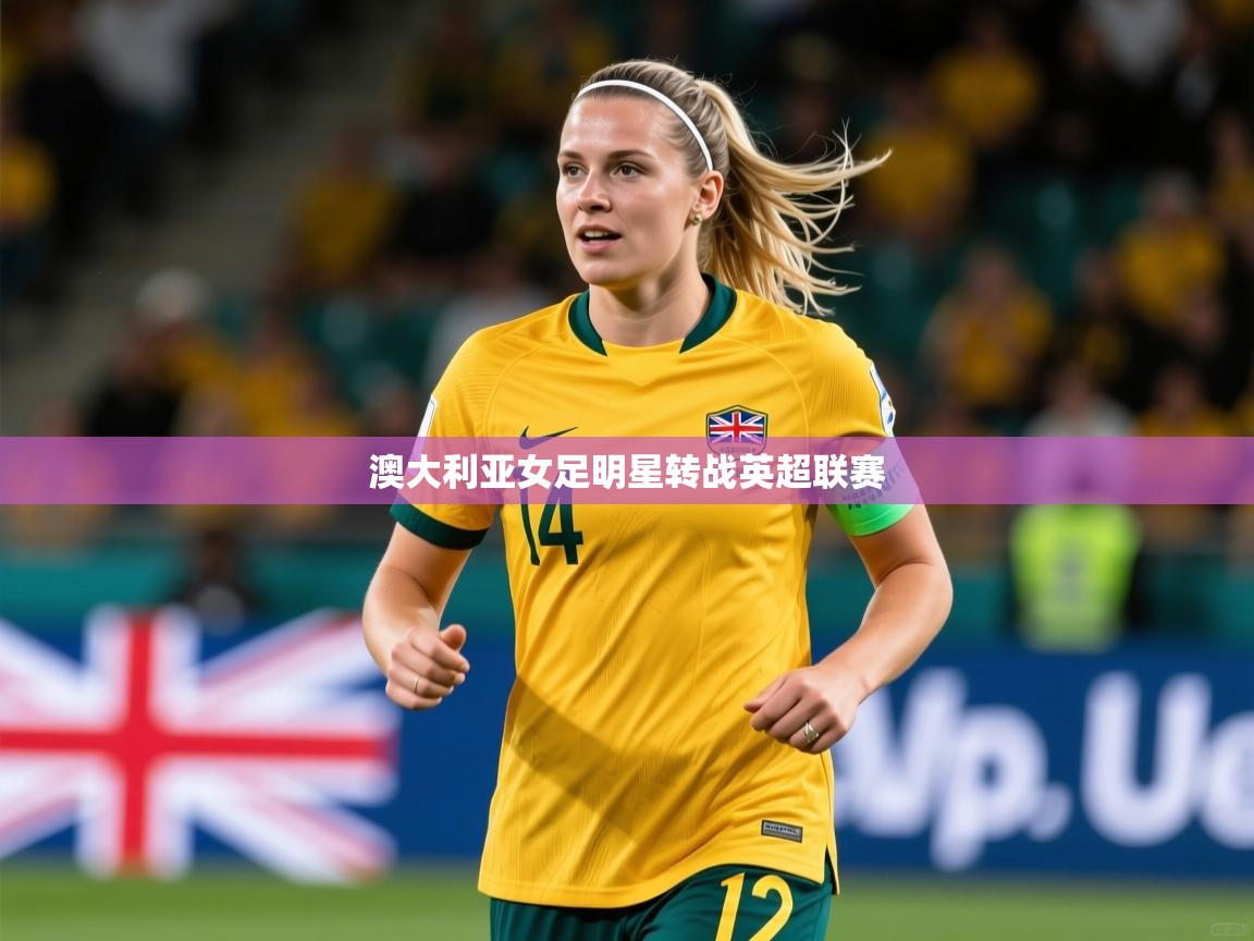 2026开云体育入口客服澳大利亚女足明星转战英超联赛  第1张