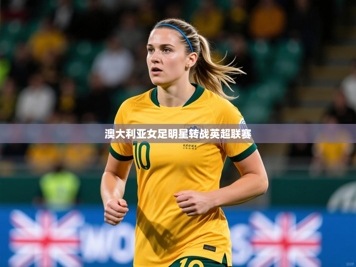 2026开云体育入口客服澳大利亚女足明星转战英超联赛  第4张