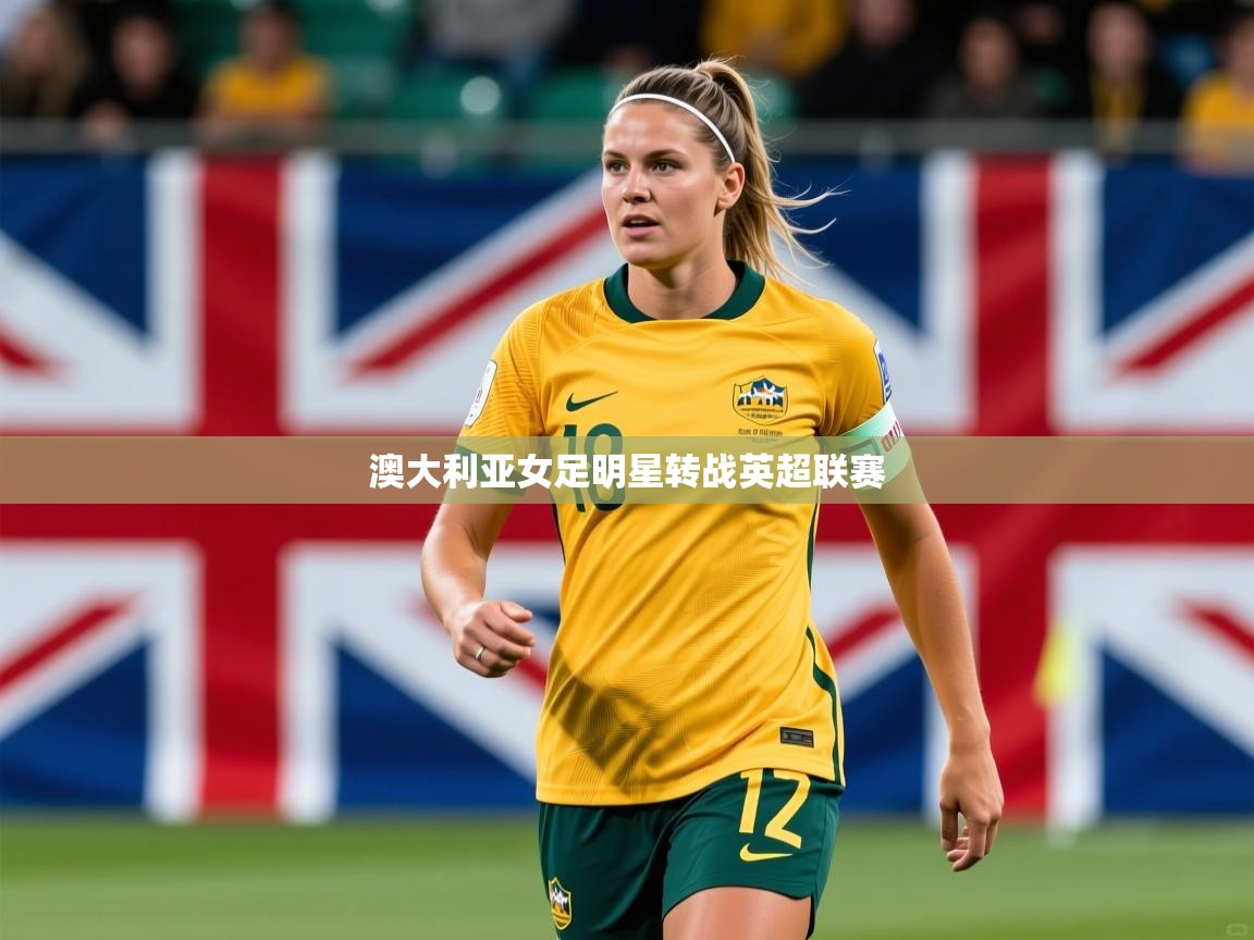 2026开云体育入口客服澳大利亚女足明星转战英超联赛  第3张
